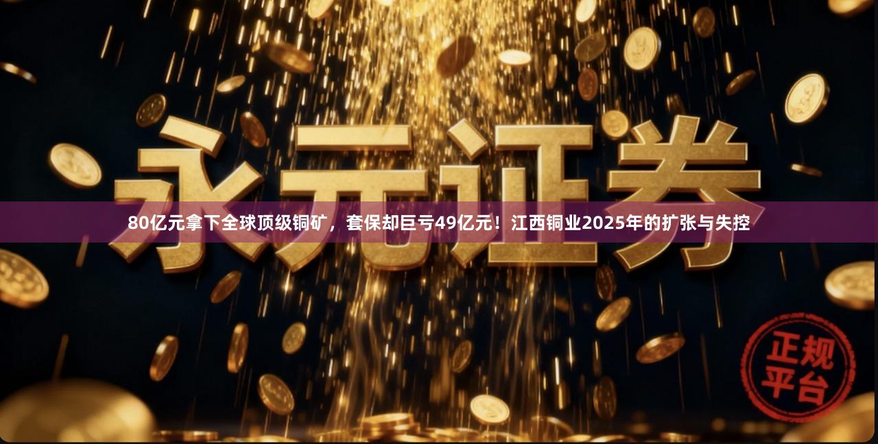 80亿元拿下全球顶级铜矿，套保却巨亏49亿元！江西铜业2025年的扩张与失控