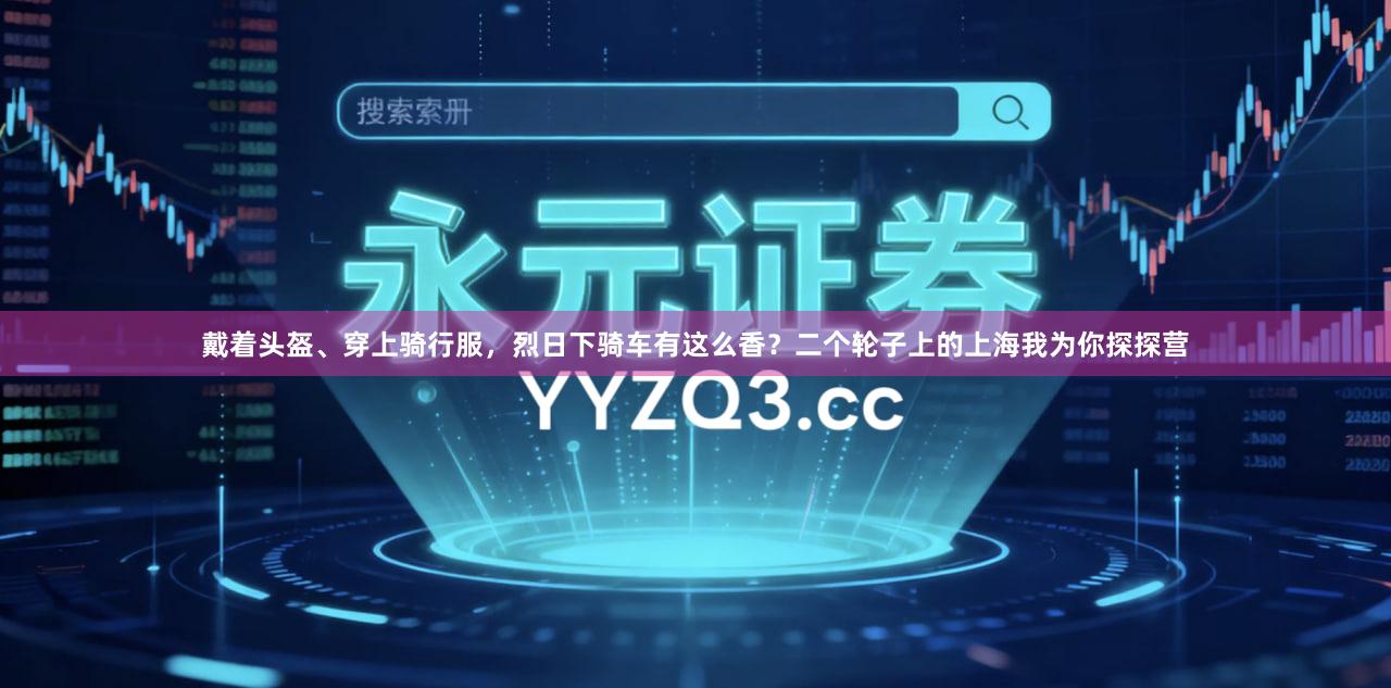 戴着头盔、穿上骑行服，烈日下骑车有这么香？二个轮子上的上海我为你探探营