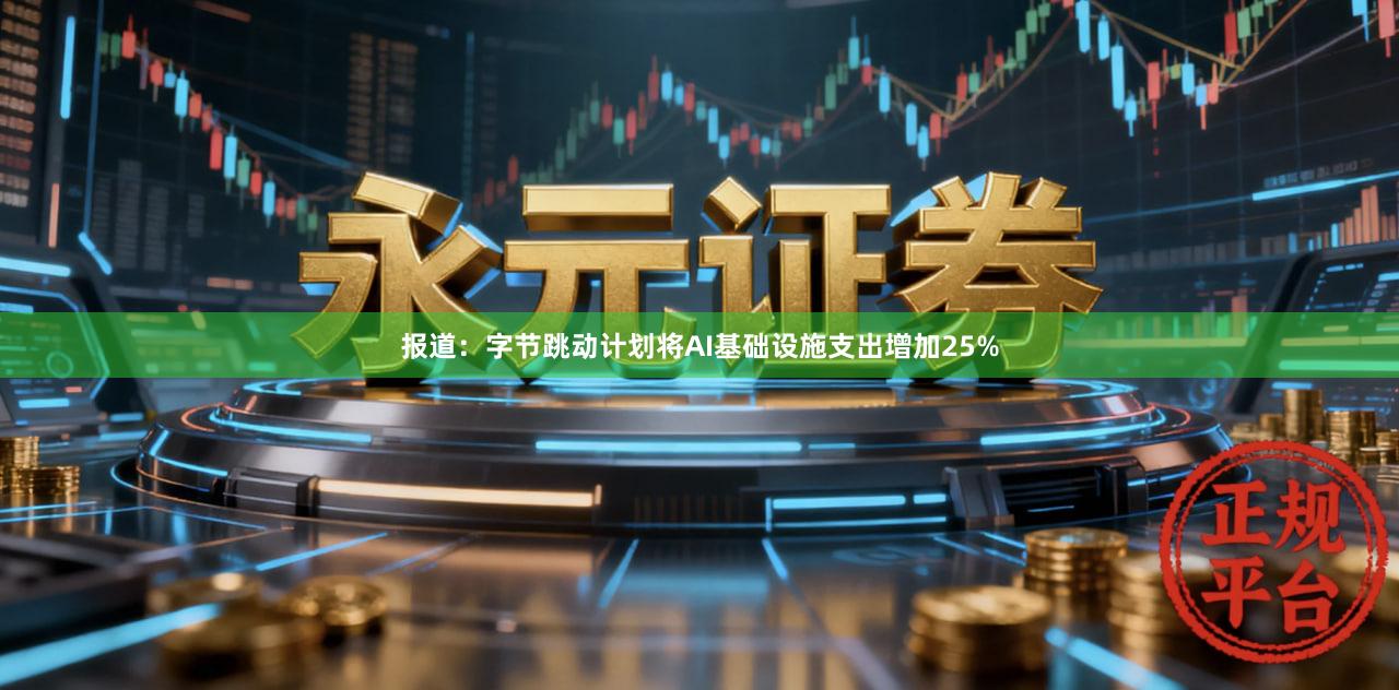 报道：字节跳动计划将AI基础设施支出增加25%