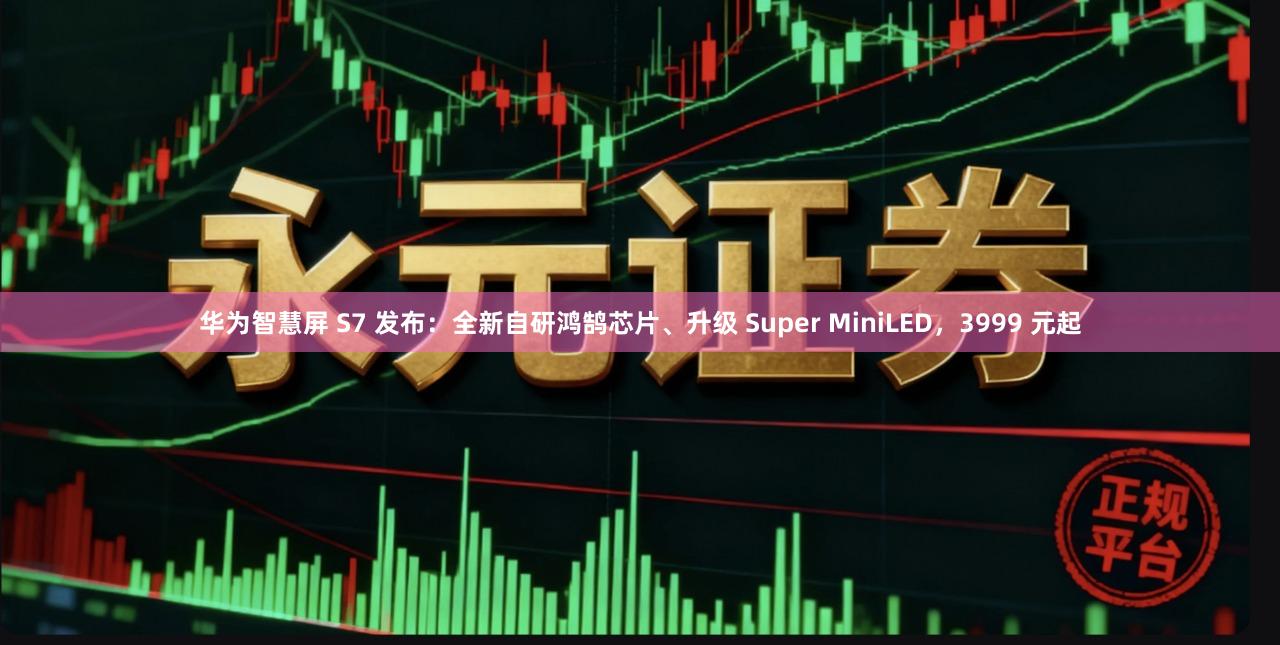 华为智慧屏 S7 发布：全新自研鸿鹄芯片、升级 Super MiniLED，3999 元起