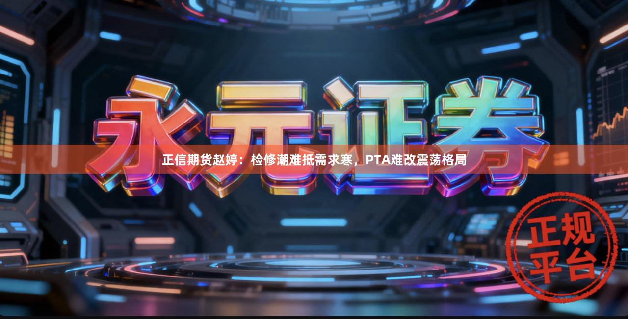 正信期货赵婷：检修潮难抵需求寒，PTA难改震荡格局
