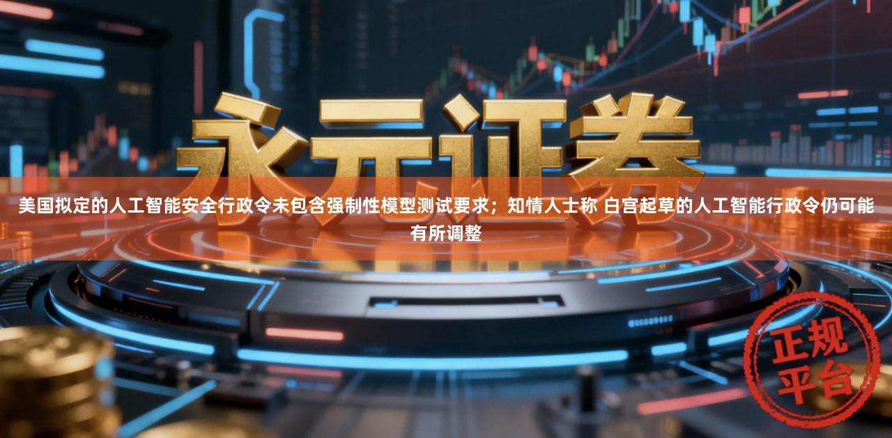 美国拟定的人工智能安全行政令未包含强制性模型测试要求；知情人士称 白宫起草的人工智能行政令仍可能有所调整