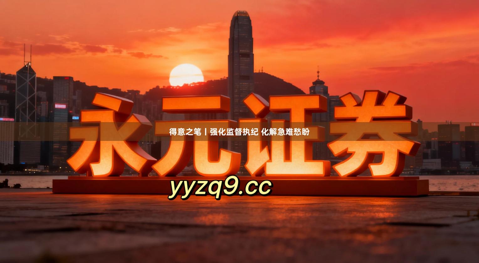 得意之笔丨强化监督执纪 化解急难愁盼