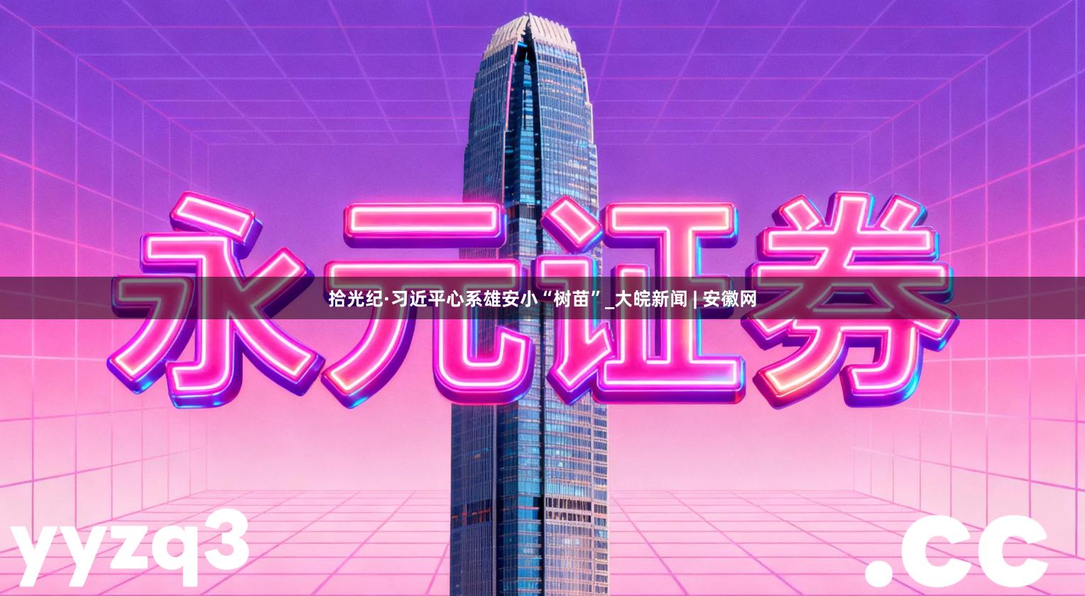 拾光纪·习近平心系雄安小“树苗”_大皖新闻 | 安徽网