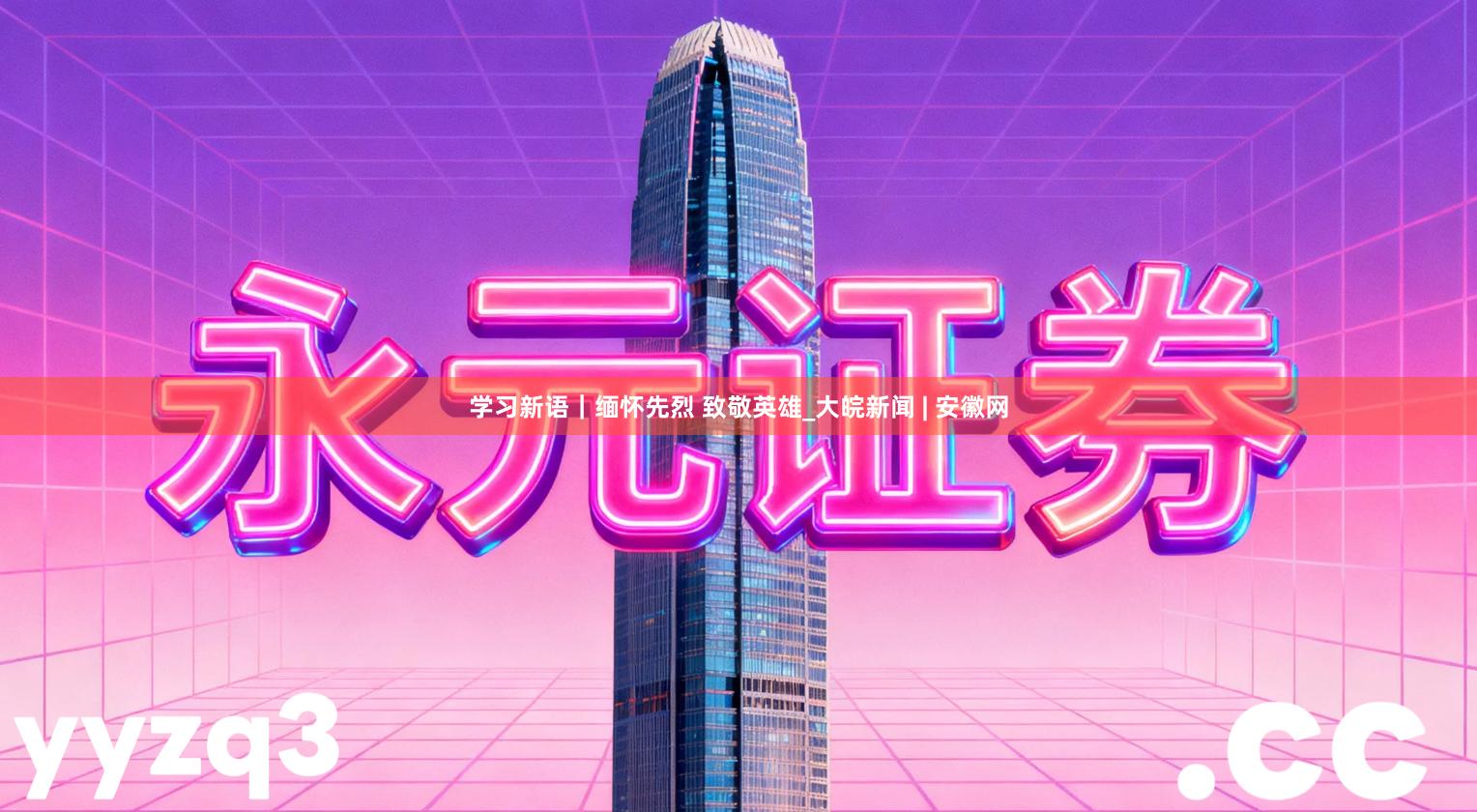 学习新语｜缅怀先烈 致敬英雄_大皖新闻 | 安徽网