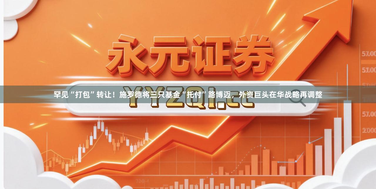 罕见“打包”转让！施罗德将三只基金“托付”路博迈，外资巨头在华战略再调整