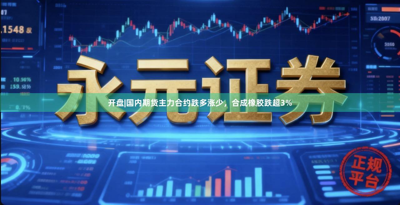 开盘|国内期货主力合约跌多涨少，合成橡胶跌超3%