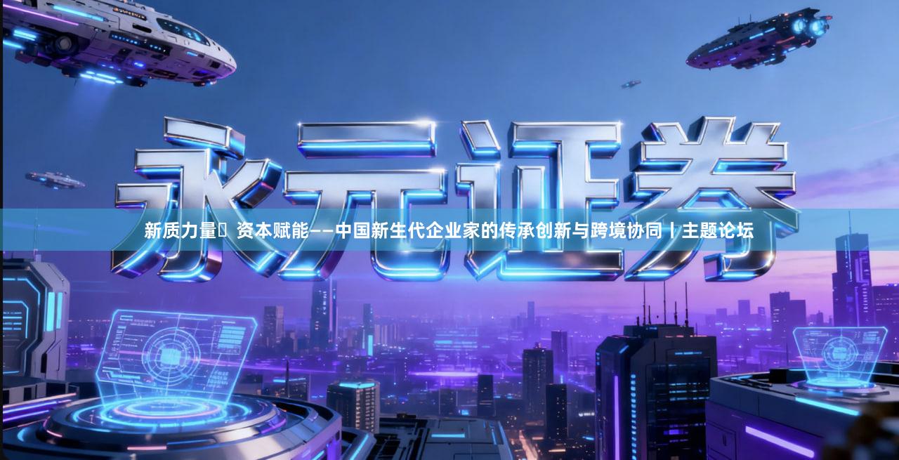新质力量・资本赋能——中国新生代企业家的传承创新与跨境协同丨主题论坛