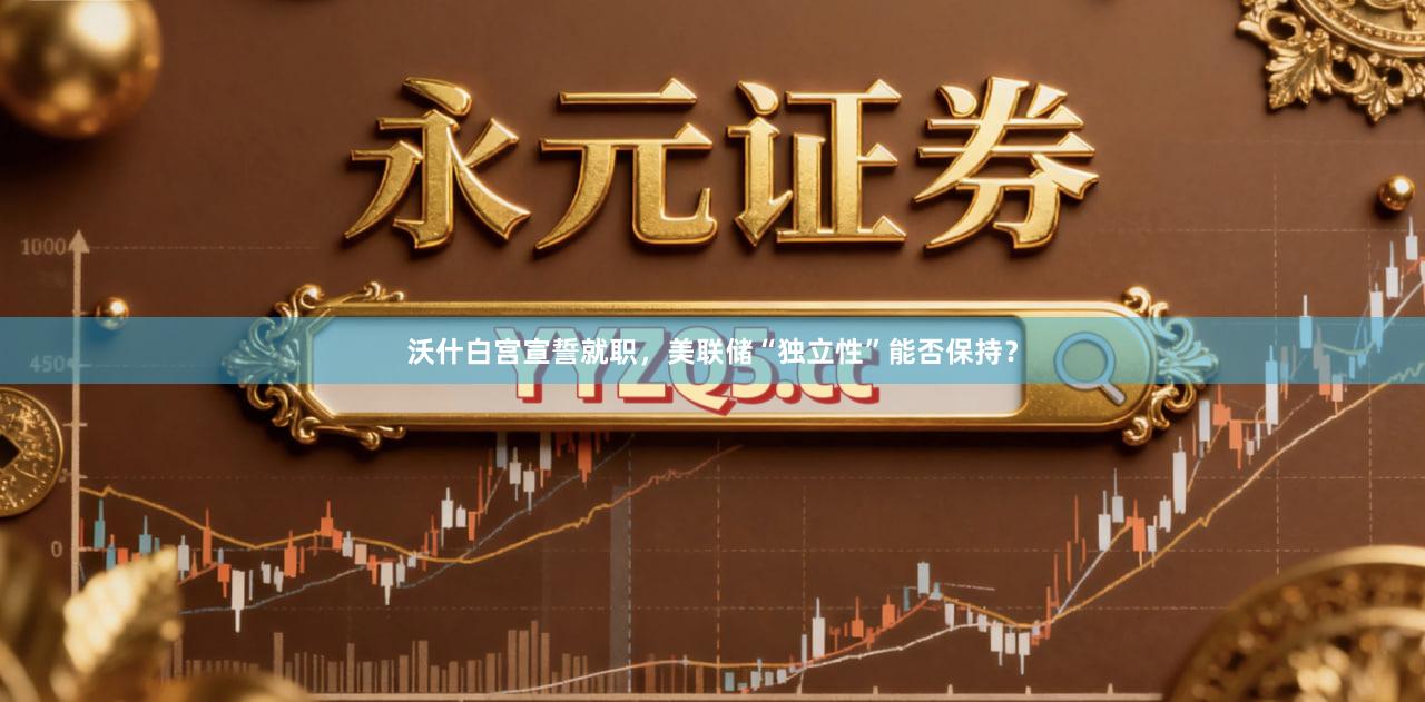沃什白宫宣誓就职，美联储“独立性”能否保持？