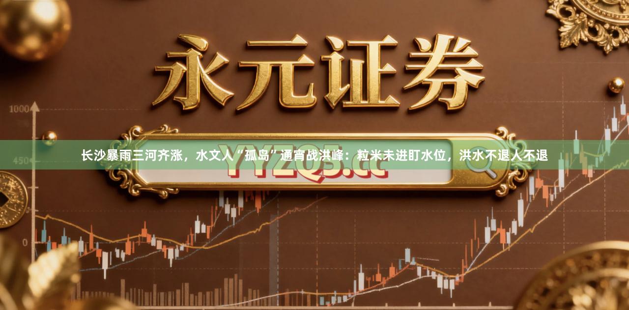 长沙暴雨三河齐涨，水文人“孤岛”通宵战洪峰：粒米未进盯水位，洪水不退人不退
