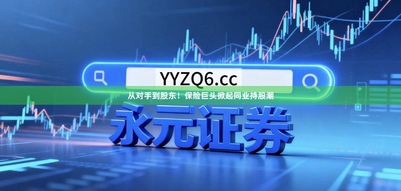 从对手到股东！保险巨头掀起同业持股潮