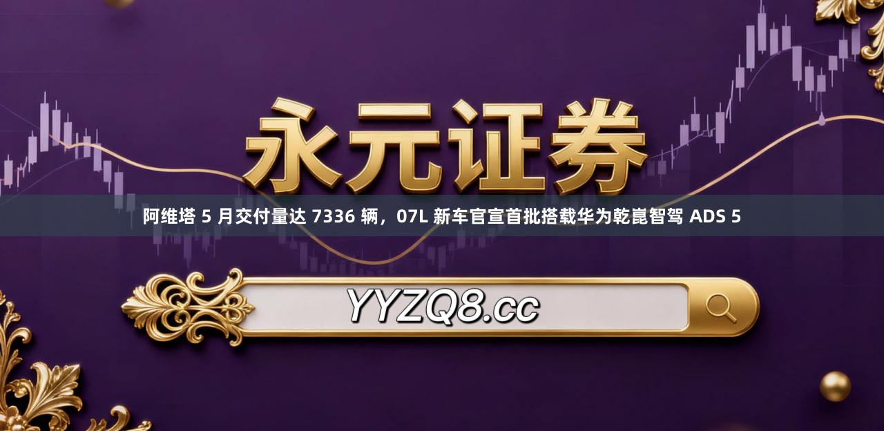 阿维塔 5 月交付量达 7336 辆，07L 新车官宣首批搭载华为乾崑智驾 ADS 5