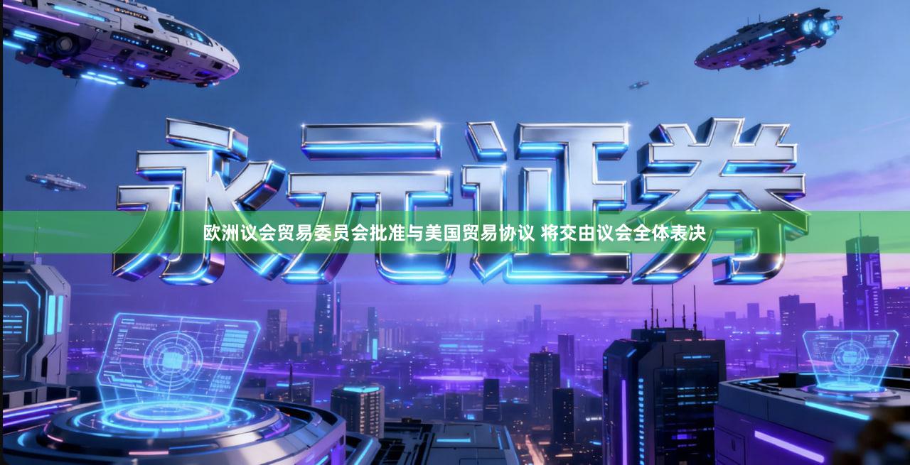 欧洲议会贸易委员会批准与美国贸易协议 将交由议会全体表决