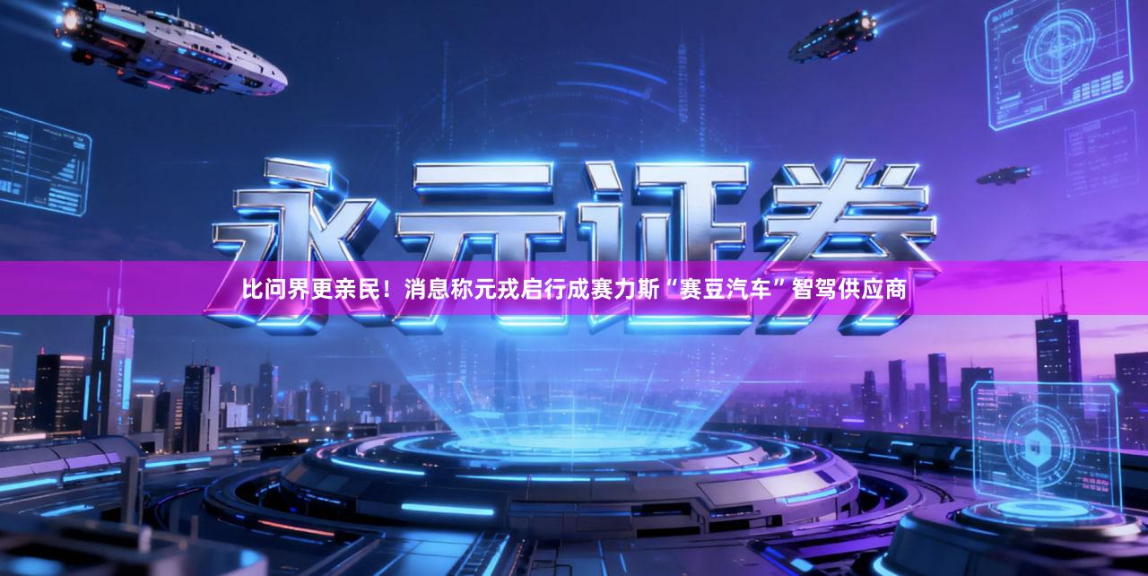比问界更亲民！消息称元戎启行成赛力斯“赛豆汽车”智驾供应商