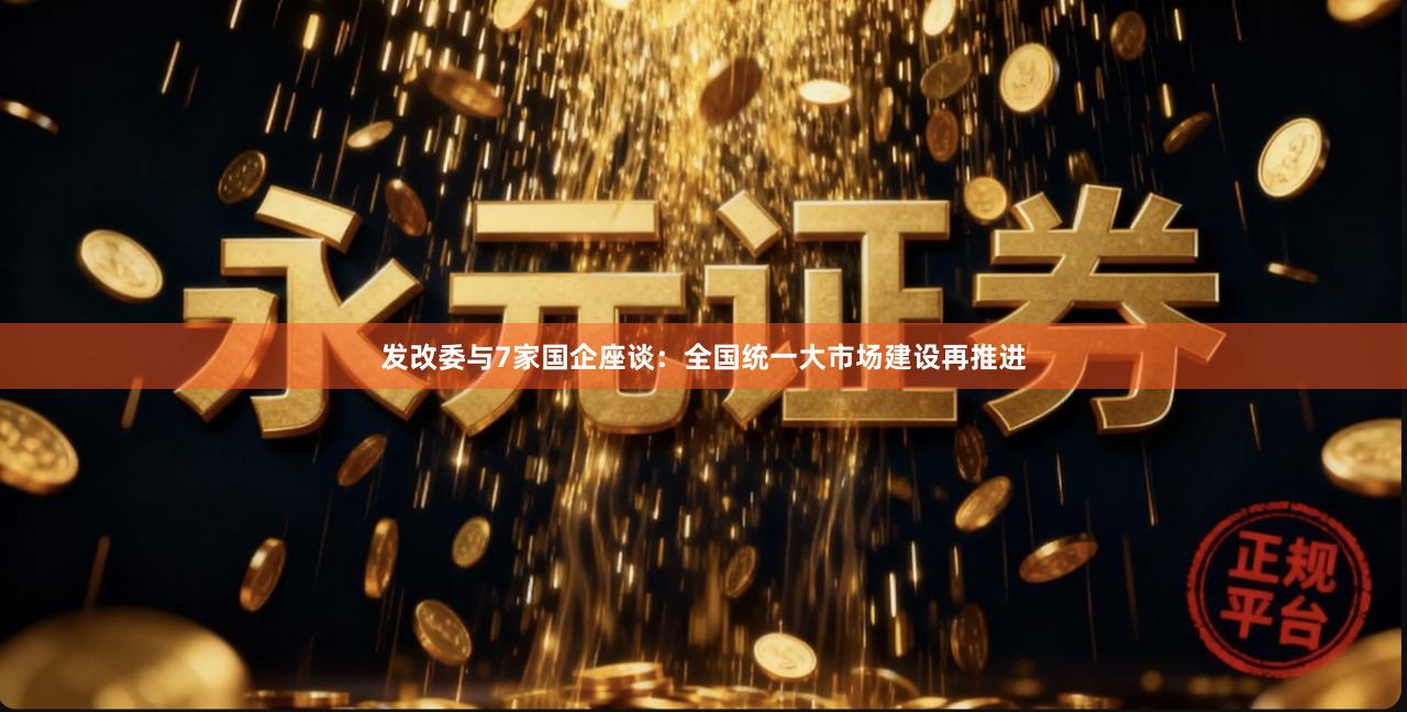 发改委与7家国企座谈：全国统一大市场建设再推进