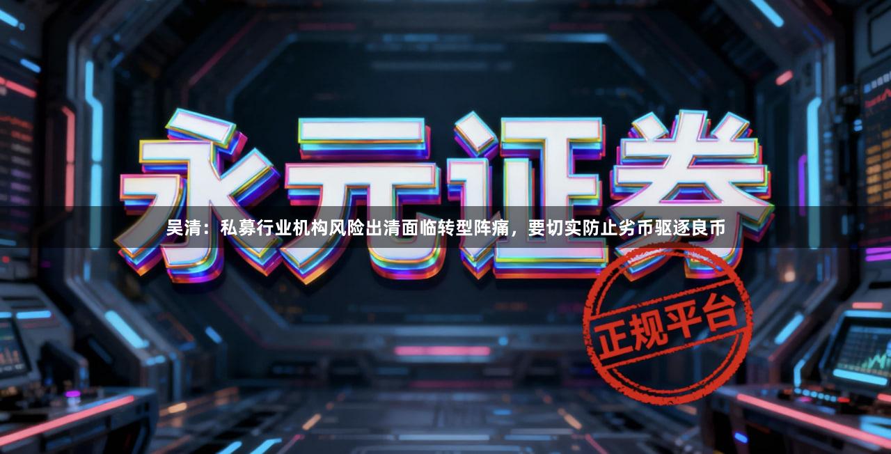 吴清：私募行业机构风险出清面临转型阵痛，要切实防止劣币驱逐良币