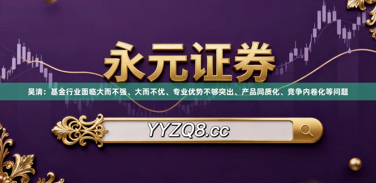 吴清：基金行业面临大而不强、大而不优、专业优势不够突出、产品同质化、竞争内卷化等问题
