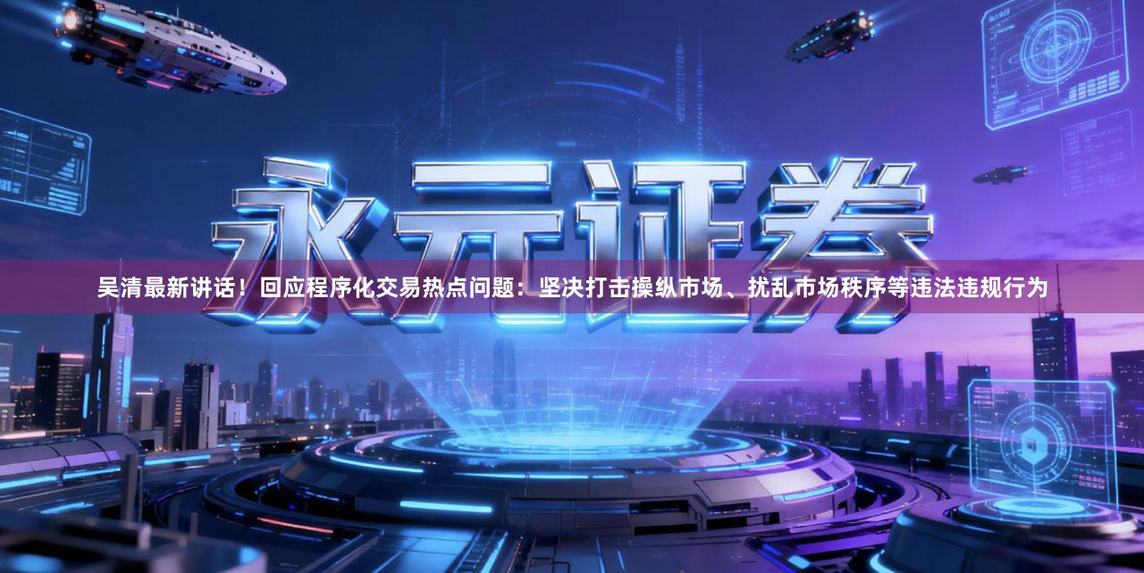 吴清最新讲话！回应程序化交易热点问题：坚决打击操纵市场、扰乱市场秩序等违法违规行为
