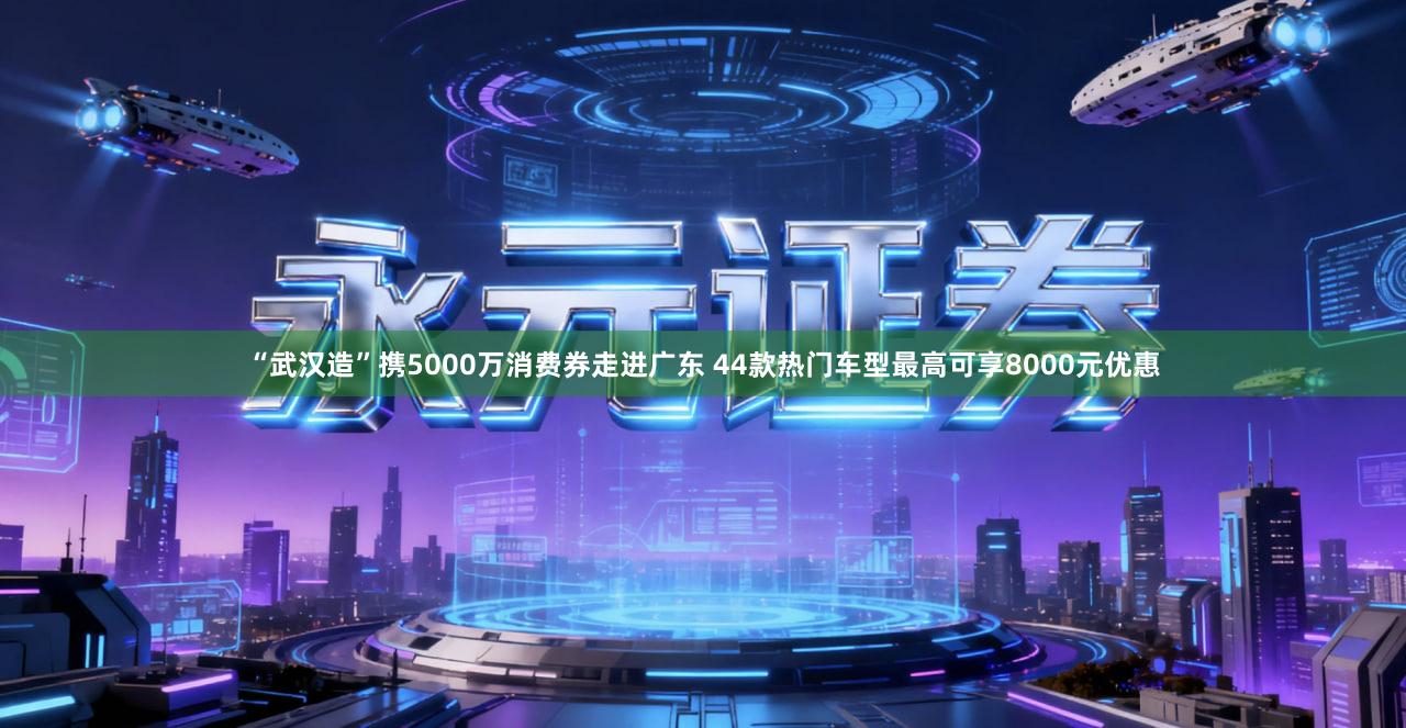 “武汉造”携5000万消费券走进广东 44款热门车型最高可享8000元优惠