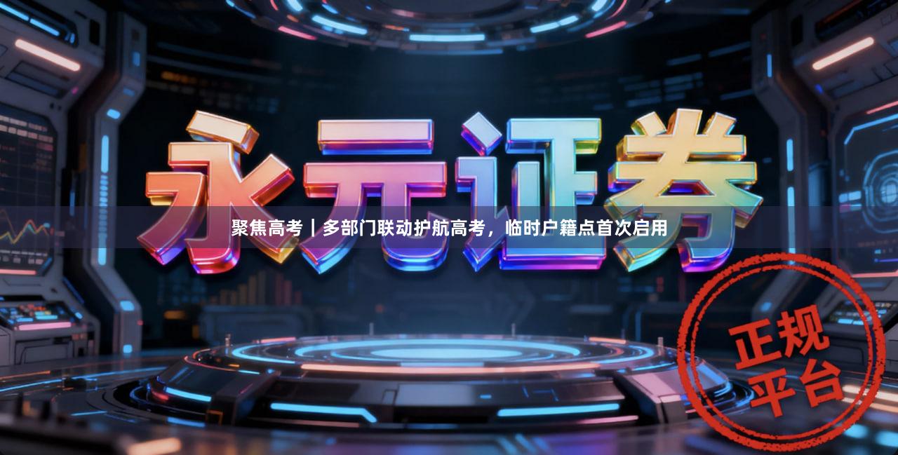 聚焦高考｜多部门联动护航高考，临时户籍点首次启用