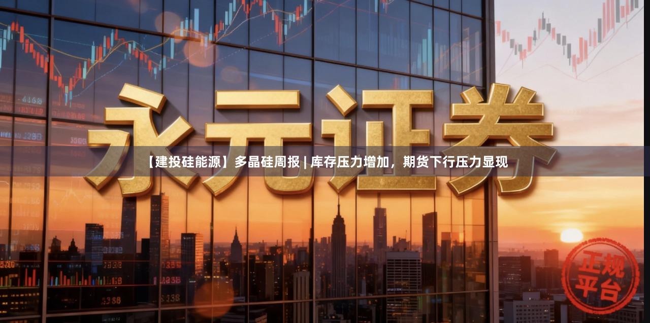 【建投硅能源】多晶硅周报 | 库存压力增加，期货下行压力显现