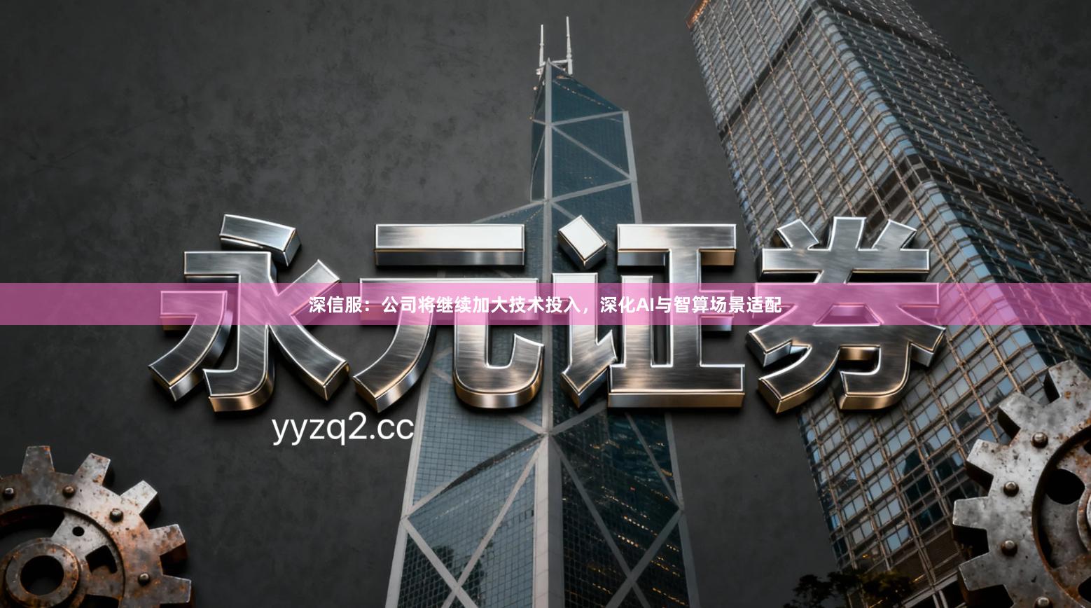 深信服：公司将继续加大技术投入，深化AI与智算场景适配