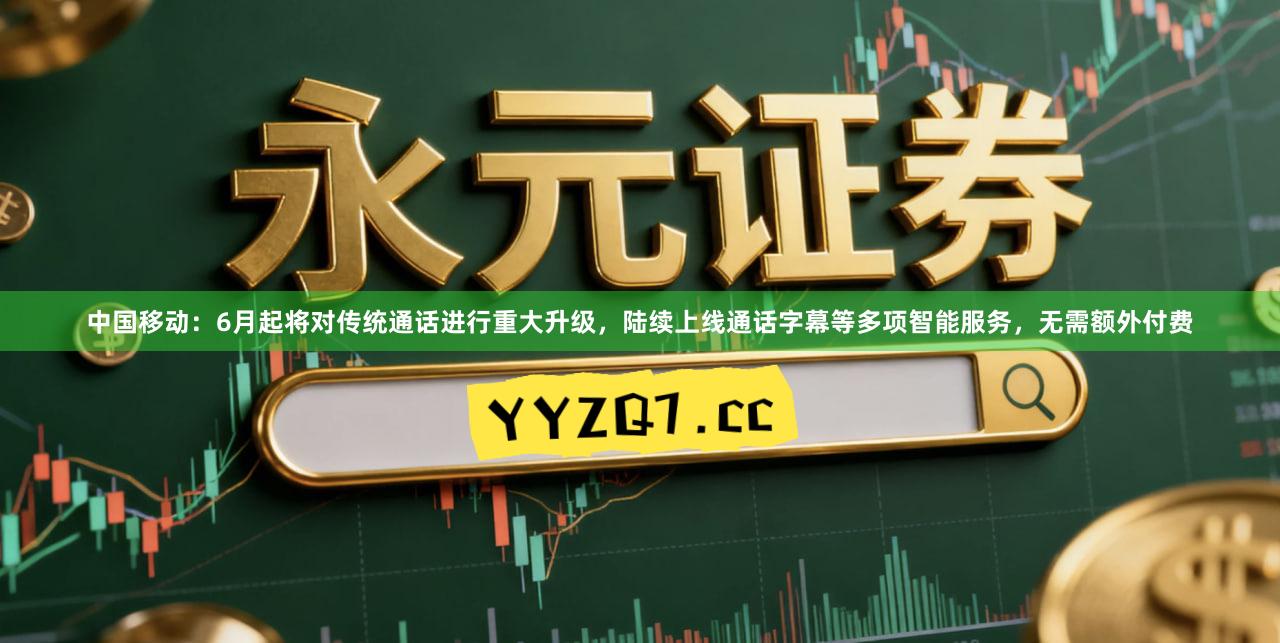 中国移动：6月起将对传统通话进行重大升级，陆续上线通话字幕等多项智能服务，无需额外付费